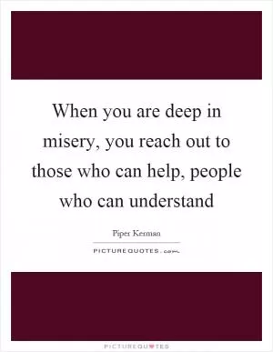 When you are deep in misery, you reach out to those who can help, people who can understand Picture Quote #1