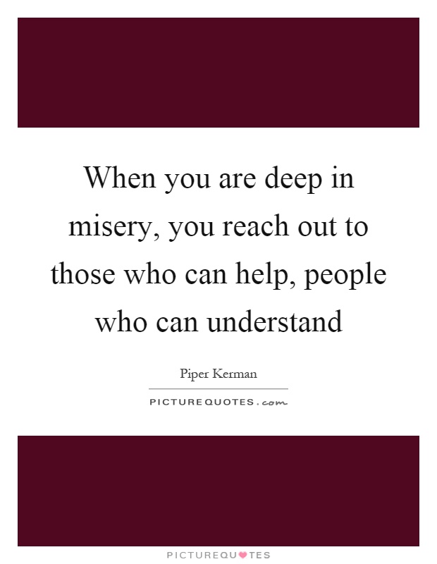When you are deep in misery, you reach out to those who can help, people who can understand Picture Quote #1