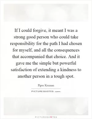 If I could forgive, it meant I was a strong good person who could take responsibility for the path I had chosen for myself, and all the consequences that accompanied that choice. And it gave me the simple but powerful satisfaction of extending a kindness to another person in a tough spot Picture Quote #1
