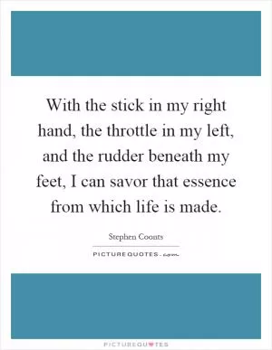 With the stick in my right hand, the throttle in my left, and the rudder beneath my feet, I can savor that essence from which life is made Picture Quote #1