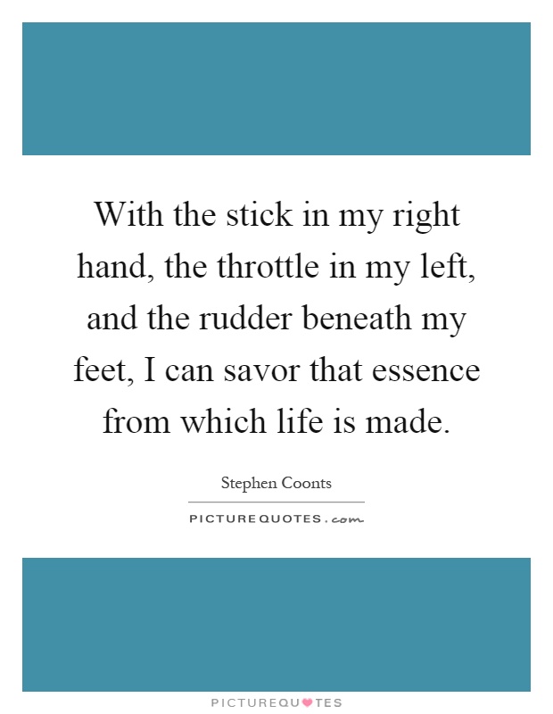 With the stick in my right hand, the throttle in my left, and the rudder beneath my feet, I can savor that essence from which life is made Picture Quote #1