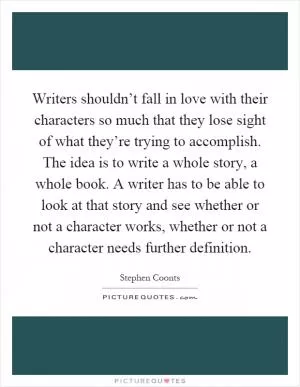 Writers shouldn’t fall in love with their characters so much that they lose sight of what they’re trying to accomplish. The idea is to write a whole story, a whole book. A writer has to be able to look at that story and see whether or not a character works, whether or not a character needs further definition Picture Quote #1