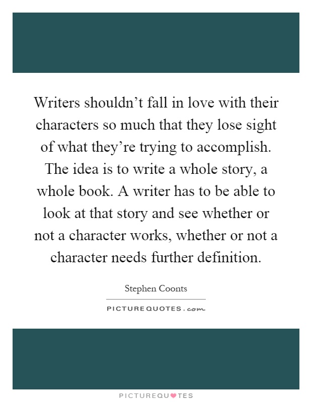 Writers shouldn't fall in love with their characters so much that they lose sight of what they're trying to accomplish. The idea is to write a whole story, a whole book. A writer has to be able to look at that story and see whether or not a character works, whether or not a character needs further definition Picture Quote #1