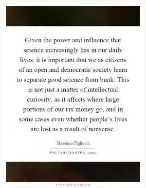 Given the power and influence that science increasingly has in our daily lives, it is important that we as citizens of an open and democratic society learn to separate good science from bunk. This is not just a matter of intellectual curiosity, as it affects where large portions of our tax money go, and in some cases even whether people’s lives are lost as a result of nonsense Picture Quote #1