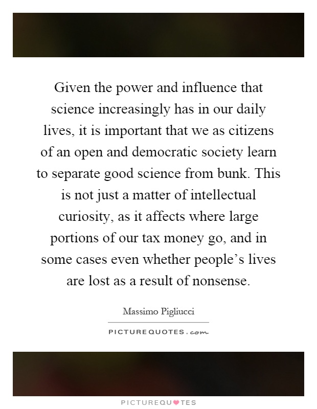 Given the power and influence that science increasingly has in our daily lives, it is important that we as citizens of an open and democratic society learn to separate good science from bunk. This is not just a matter of intellectual curiosity, as it affects where large portions of our tax money go, and in some cases even whether people's lives are lost as a result of nonsense Picture Quote #1