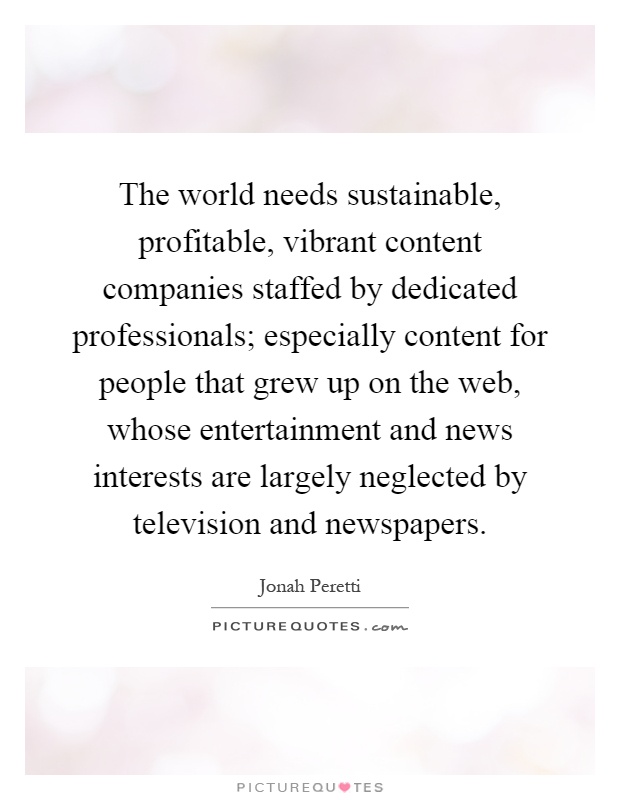 The world needs sustainable, profitable, vibrant content companies staffed by dedicated professionals; especially content for people that grew up on the web, whose entertainment and news interests are largely neglected by television and newspapers Picture Quote #1
