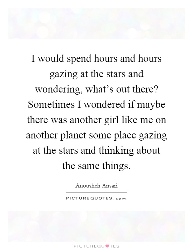 I would spend hours and hours gazing at the stars and wondering, what's out there? Sometimes I wondered if maybe there was another girl like me on another planet some place gazing at the stars and thinking about the same things Picture Quote #1