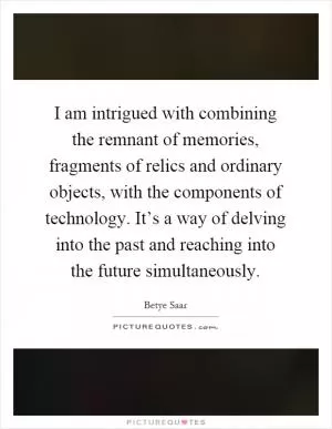 I am intrigued with combining the remnant of memories, fragments of relics and ordinary objects, with the components of technology. It’s a way of delving into the past and reaching into the future simultaneously Picture Quote #1