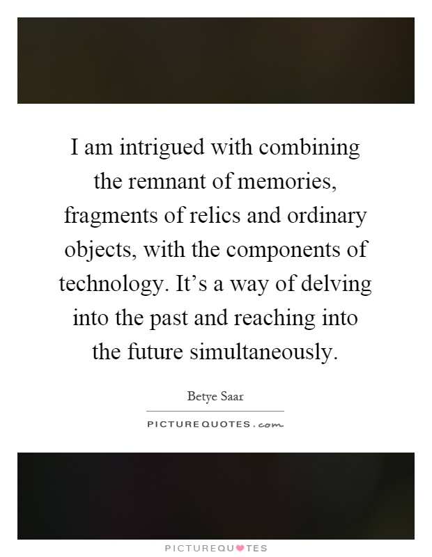 I am intrigued with combining the remnant of memories, fragments of relics and ordinary objects, with the components of technology. It's a way of delving into the past and reaching into the future simultaneously Picture Quote #1