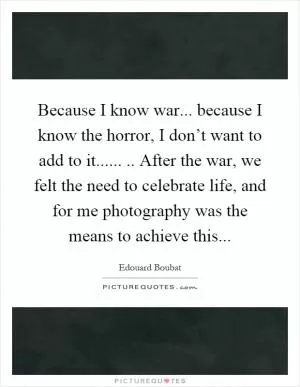 Because I know war... because I know the horror, I don’t want to add to it........ After the war, we felt the need to celebrate life, and for me photography was the means to achieve this Picture Quote #1
