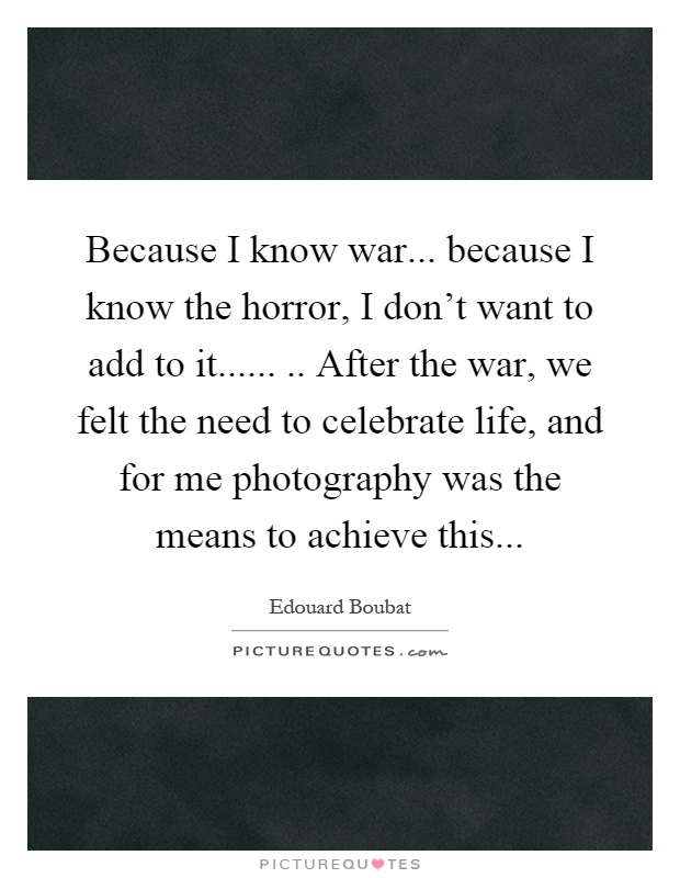 Because I know war... because I know the horror, I don't want to add to it........ After the war, we felt the need to celebrate life, and for me photography was the means to achieve this Picture Quote #1