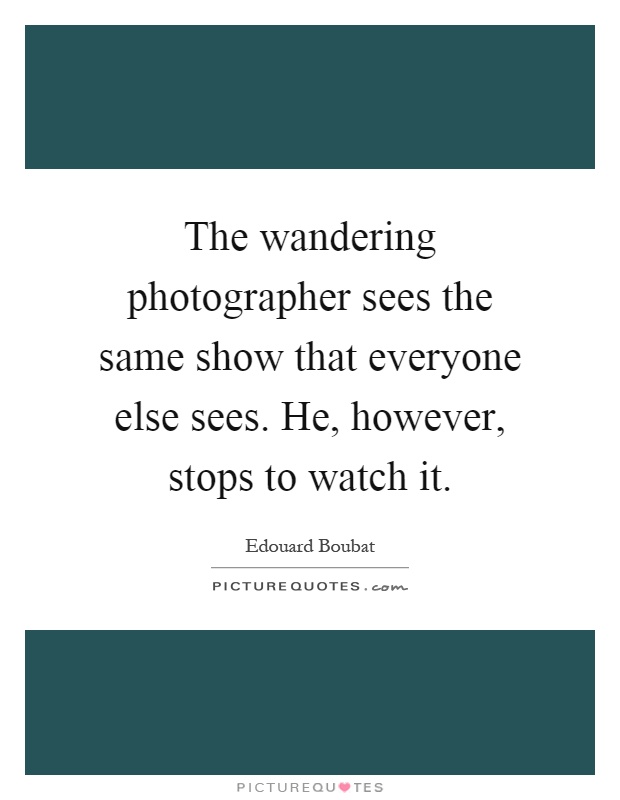 The wandering photographer sees the same show that everyone else sees. He, however, stops to watch it Picture Quote #1