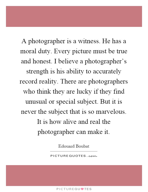 A photographer is a witness. He has a moral duty. Every picture must be true and honest. I believe a photographer's strength is his ability to accurately record reality. There are photographers who think they are lucky if they find unusual or special subject. But it is never the subject that is so marvelous. It is how alive and real the photographer can make it Picture Quote #1