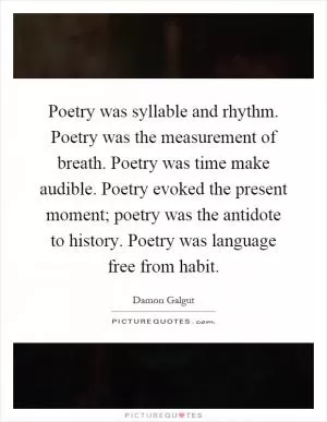 Poetry was syllable and rhythm. Poetry was the measurement of breath. Poetry was time make audible. Poetry evoked the present moment; poetry was the antidote to history. Poetry was language free from habit Picture Quote #1