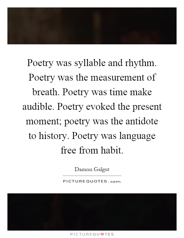 Poetry was syllable and rhythm. Poetry was the measurement of breath. Poetry was time make audible. Poetry evoked the present moment; poetry was the antidote to history. Poetry was language free from habit Picture Quote #1