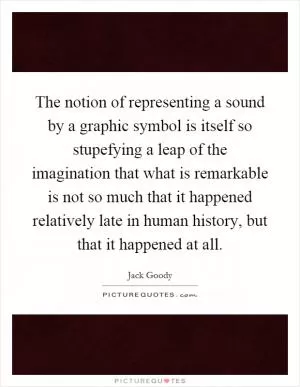 The notion of representing a sound by a graphic symbol is itself so stupefying a leap of the imagination that what is remarkable is not so much that it happened relatively late in human history, but that it happened at all Picture Quote #1