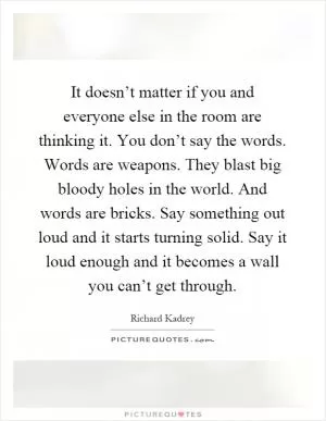 It doesn’t matter if you and everyone else in the room are thinking it. You don’t say the words. Words are weapons. They blast big bloody holes in the world. And words are bricks. Say something out loud and it starts turning solid. Say it loud enough and it becomes a wall you can’t get through Picture Quote #1