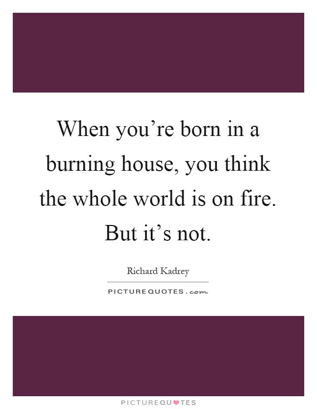 When you're born in a burning house, you think the whole world is on fire. But it's not Picture Quote #1