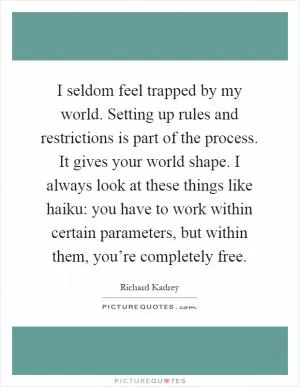 I seldom feel trapped by my world. Setting up rules and restrictions is part of the process. It gives your world shape. I always look at these things like haiku: you have to work within certain parameters, but within them, you’re completely free Picture Quote #1