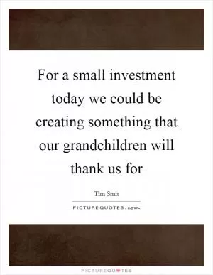 For a small investment today we could be creating something that our grandchildren will thank us for Picture Quote #1