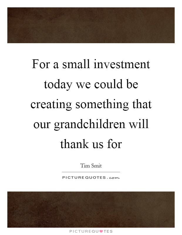 For a small investment today we could be creating something that our grandchildren will thank us for Picture Quote #1