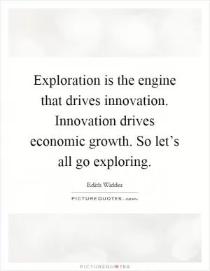 Exploration is the engine that drives innovation. Innovation drives economic growth. So let’s all go exploring Picture Quote #1