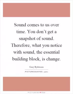 Sound comes to us over time. You don’t get a snapshot of sound. Therefore, what you notice with sound, the essential building block, is change Picture Quote #1