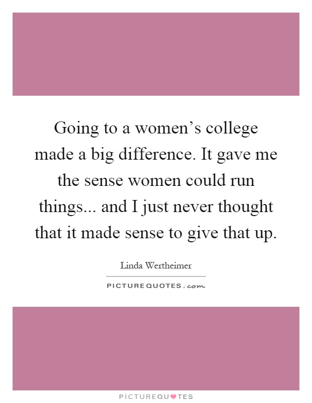 Going to a women's college made a big difference. It gave me the sense women could run things... and I just never thought that it made sense to give that up Picture Quote #1