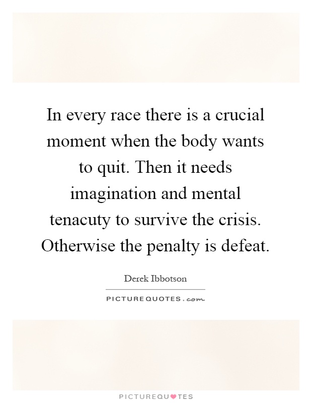 In every race there is a crucial moment when the body wants to quit. Then it needs imagination and mental tenacuty to survive the crisis. Otherwise the penalty is defeat Picture Quote #1