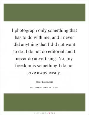 I photograph only something that has to do with me, and I never did anything that I did not want to do. I do not do editorial and I never do advertising. No, my freedom is something I do not give away easily Picture Quote #1