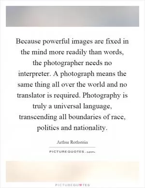 Because powerful images are fixed in the mind more readily than words, the photographer needs no interpreter. A photograph means the same thing all over the world and no translator is required. Photography is truly a universal language, transcending all boundaries of race, politics and nationality Picture Quote #1