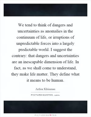 We tend to think of dangers and uncertainties as anomalies in the continuum of life, or irruptions of unpredictable forces into a largely predictable world. I suggest the contrary: that dangers and uncertainties are an inescapable dimension of life. In fact, as we shall come to understand, they make life matter. They define what it means to be human Picture Quote #1