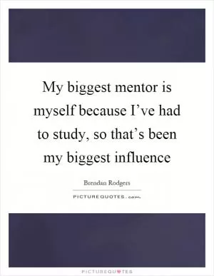 My biggest mentor is myself because I’ve had to study, so that’s been my biggest influence Picture Quote #1