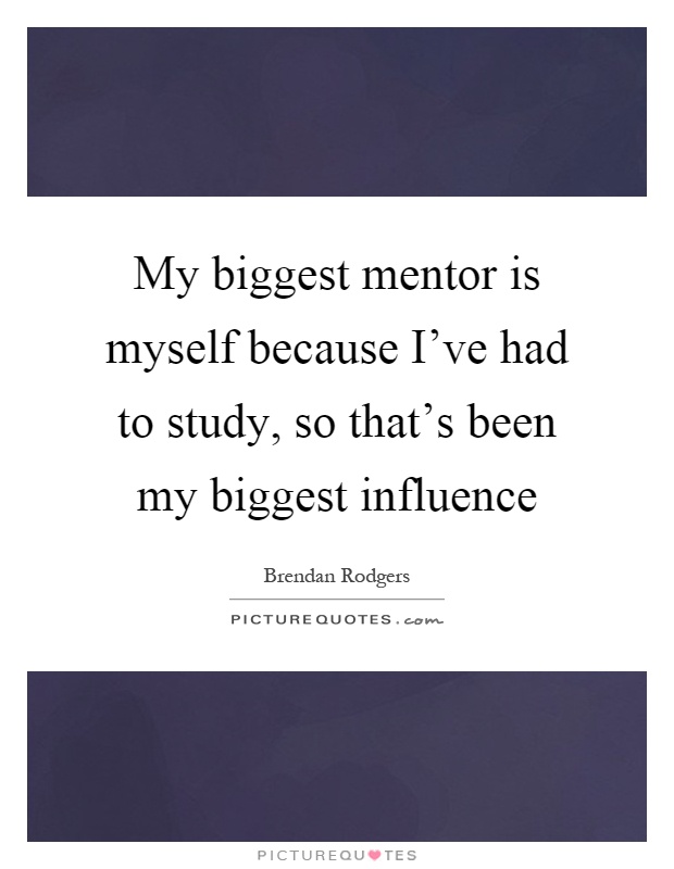 My biggest mentor is myself because I've had to study, so that's been my biggest influence Picture Quote #1