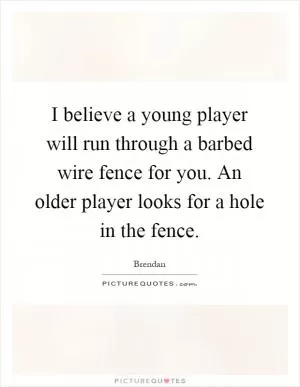 I believe a young player will run through a barbed wire fence for you. An older player looks for a hole in the fence Picture Quote #1