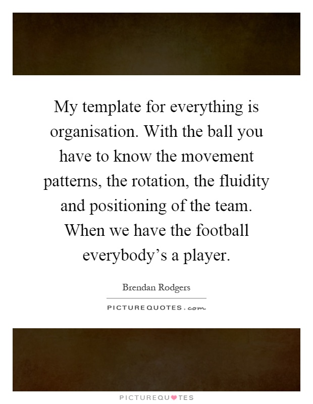 My template for everything is organisation. With the ball you have to know the movement patterns, the rotation, the fluidity and positioning of the team. When we have the football everybody's a player Picture Quote #1