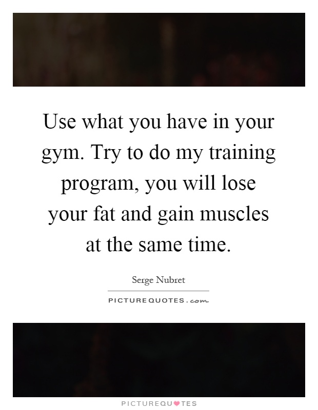 Use what you have in your gym. Try to do my training program, you will lose your fat and gain muscles at the same time Picture Quote #1