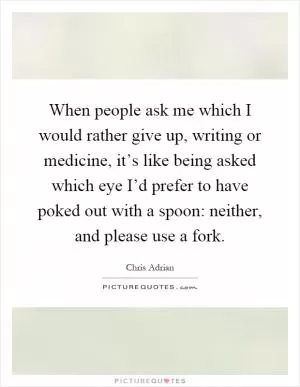 When people ask me which I would rather give up, writing or medicine, it’s like being asked which eye I’d prefer to have poked out with a spoon: neither, and please use a fork Picture Quote #1