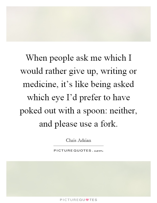 When people ask me which I would rather give up, writing or medicine, it's like being asked which eye I'd prefer to have poked out with a spoon: neither, and please use a fork Picture Quote #1
