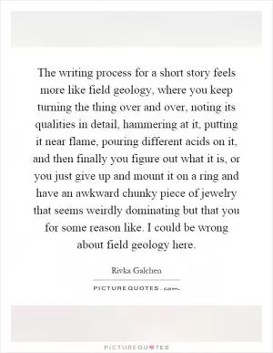 The writing process for a short story feels more like field geology, where you keep turning the thing over and over, noting its qualities in detail, hammering at it, putting it near flame, pouring different acids on it, and then finally you figure out what it is, or you just give up and mount it on a ring and have an awkward chunky piece of jewelry that seems weirdly dominating but that you for some reason like. I could be wrong about field geology here Picture Quote #1