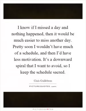 I know if I missed a day and nothing happened, then it would be much easier to miss another day. Pretty soon I wouldn’t have much of a schedule, and then I’d have less motivation. It’s a downward spiral that I want to avoid, so I keep the schedule sacred Picture Quote #1