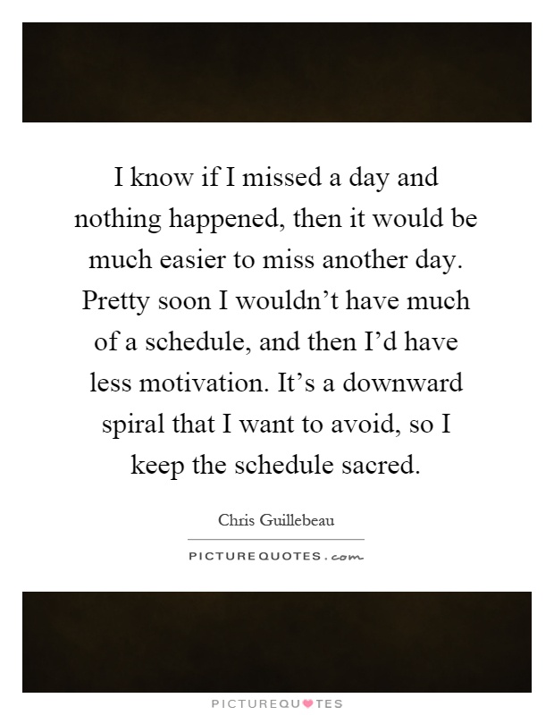 I know if I missed a day and nothing happened, then it would be much easier to miss another day. Pretty soon I wouldn't have much of a schedule, and then I'd have less motivation. It's a downward spiral that I want to avoid, so I keep the schedule sacred Picture Quote #1