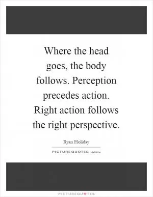 Where the head goes, the body follows. Perception precedes action. Right action follows the right perspective Picture Quote #1