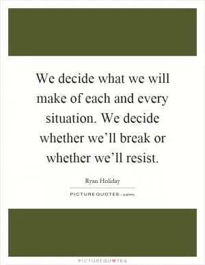 We decide what we will make of each and every situation. We decide whether we’ll break or whether we’ll resist Picture Quote #1