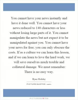 You cannot have your news instantly and have it done well. You cannot have your news reduced to 140 characters or less without losing large parts of it. You cannot manipulate the news but not expect it to be manipulated against you. You cannot have your news for free; you can only obscure the costs. If as a culture we can learn this lesson, and if we can learn to love the hard work, we will save ourselves much trouble and collateral damage. We must remember: There is no easy way Picture Quote #1