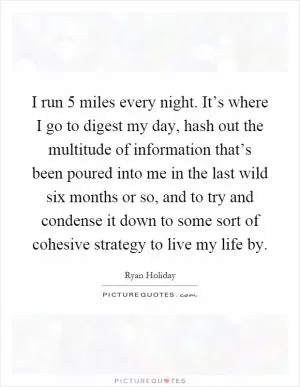 I run 5 miles every night. It’s where I go to digest my day, hash out the multitude of information that’s been poured into me in the last wild six months or so, and to try and condense it down to some sort of cohesive strategy to live my life by Picture Quote #1