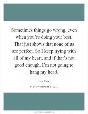 Sometimes things go wrong, even when you’re doing your best. That just shows that none of us are perfect. So I keep trying with all of my heart, and if that’s not good enough, I’m not going to hang my head Picture Quote #1