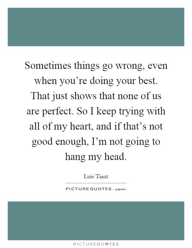 Sometimes things go wrong, even when you're doing your best. That just shows that none of us are perfect. So I keep trying with all of my heart, and if that's not good enough, I'm not going to hang my head Picture Quote #1
