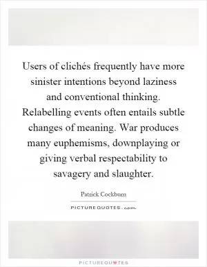 Users of clichés frequently have more sinister intentions beyond laziness and conventional thinking. Relabelling events often entails subtle changes of meaning. War produces many euphemisms, downplaying or giving verbal respectability to savagery and slaughter Picture Quote #1