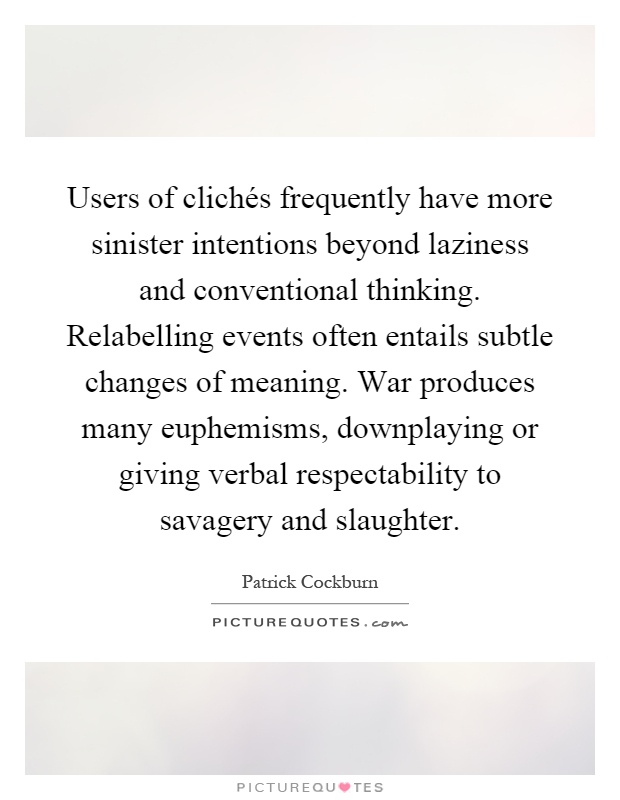 Users of clichés frequently have more sinister intentions beyond laziness and conventional thinking. Relabelling events often entails subtle changes of meaning. War produces many euphemisms, downplaying or giving verbal respectability to savagery and slaughter Picture Quote #1